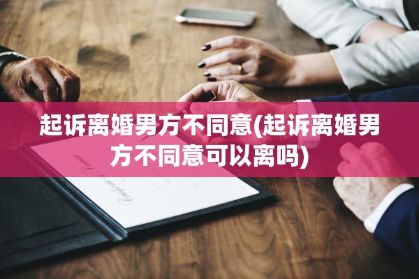 起诉离婚男方不同意(起诉离婚男方不同意可以离吗)
