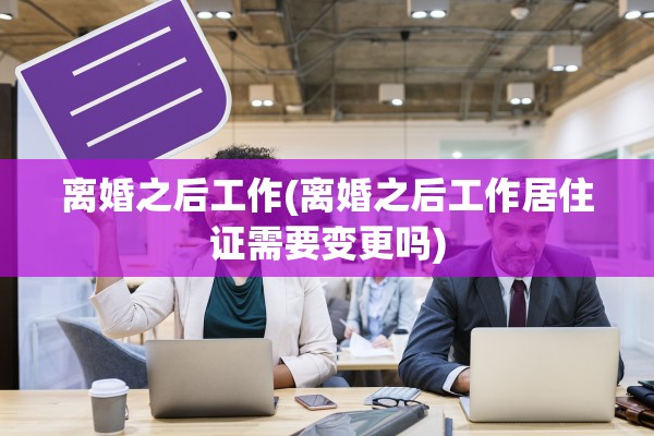 离婚之后工作(离婚之后工作居住证需要变更吗)