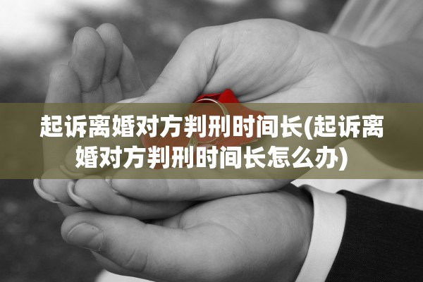 起诉离婚对方判刑时间长(起诉离婚对方判刑时间长怎么办)