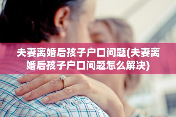 夫妻离婚后孩子户口问题(夫妻离婚后孩子户口问题怎么解决)