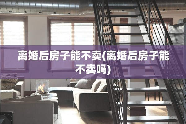 离婚后房子能不卖(离婚后房子能不卖吗)