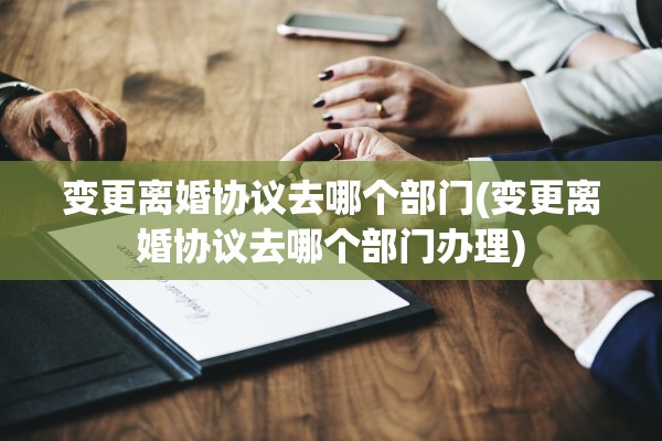 变更离婚协议去哪个部门(变更离婚协议去哪个部门办理)