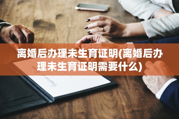 离婚后办理未生育证明(离婚后办理未生育证明需要什么)