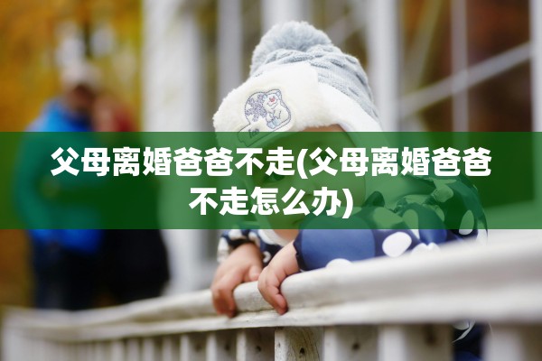 父母离婚爸爸不走(父母离婚爸爸不走怎么办)