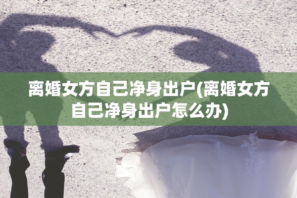 离婚女方自己净身出户(离婚女方自己净身出户怎么办)