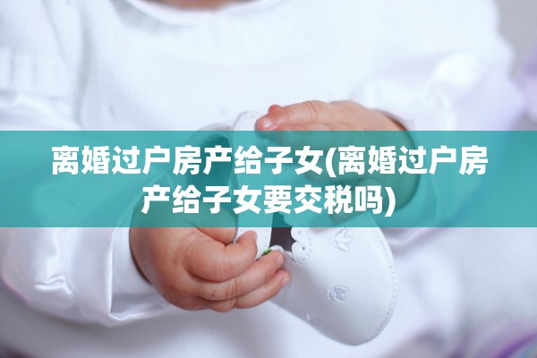 离婚过户房产给子女(离婚过户房产给子女要交税吗)