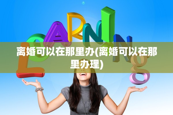 离婚可以在那里办(离婚可以在那里办理)