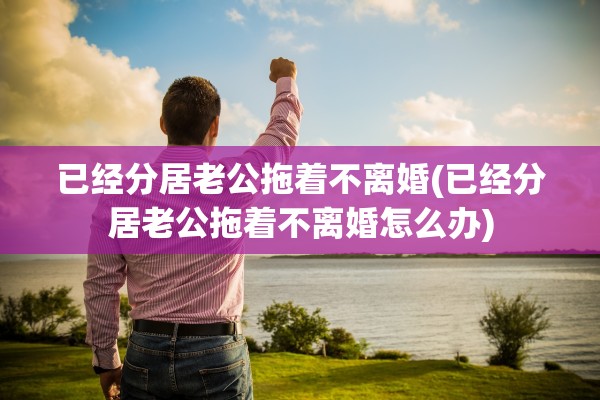 已经分居老公拖着不离婚(已经分居老公拖着不离婚怎么办)