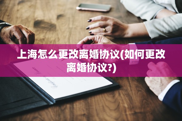上海怎么更改离婚协议(如何更改离婚协议?)