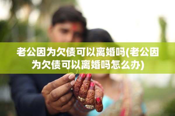 老公因为欠债可以离婚吗(老公因为欠债可以离婚吗怎么办)