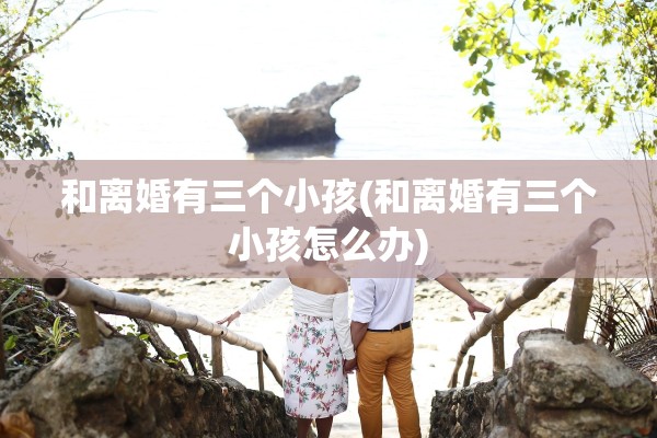 和离婚有三个小孩(和离婚有三个小孩怎么办)