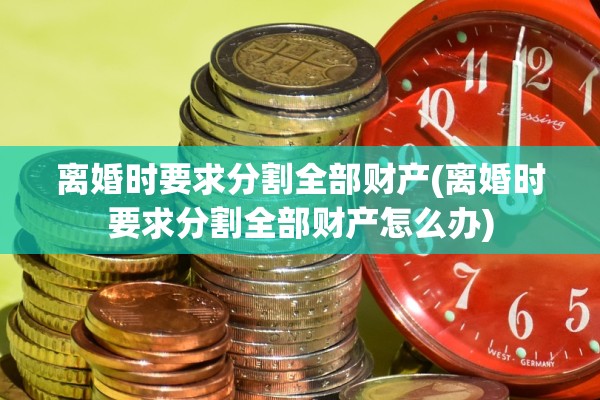 离婚时要求分割全部财产(离婚时要求分割全部财产怎么办)