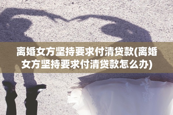 离婚女方坚持要求付清贷款(离婚女方坚持要求付清贷款怎么办)