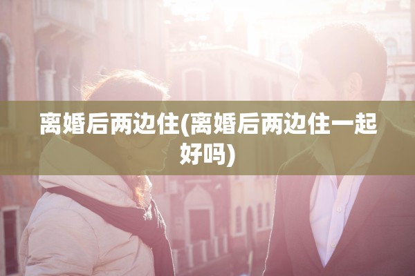 离婚后两边住(离婚后两边住一起好吗)