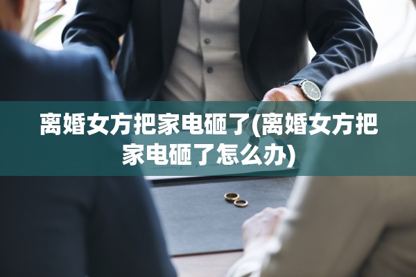 离婚女方把家电砸了(离婚女方把家电砸了怎么办)