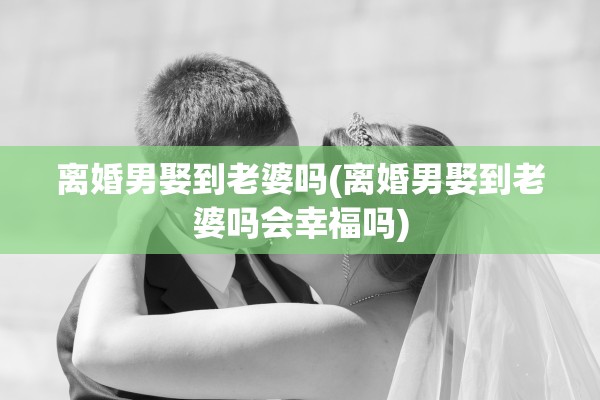 离婚男娶到老婆吗(离婚男娶到老婆吗会幸福吗)