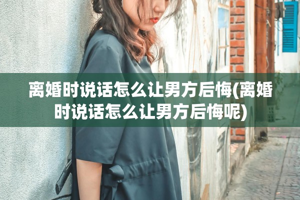 离婚时说话怎么让男方后悔(离婚时说话怎么让男方后悔呢)