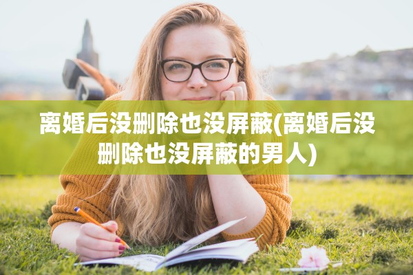 离婚后没删除也没屏蔽(离婚后没删除也没屏蔽的男人)