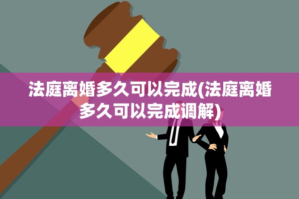 法庭离婚多久可以完成(法庭离婚多久可以完成调解)