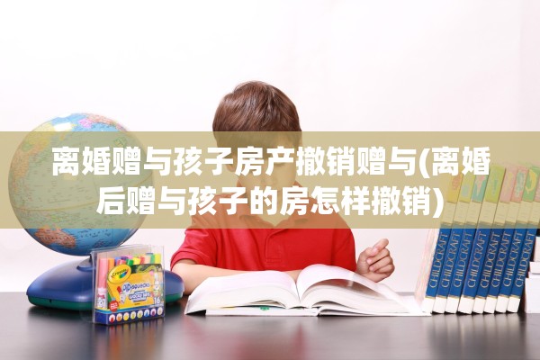 离婚赠与孩子房产撤销赠与(离婚后赠与孩子的房怎样撤销)