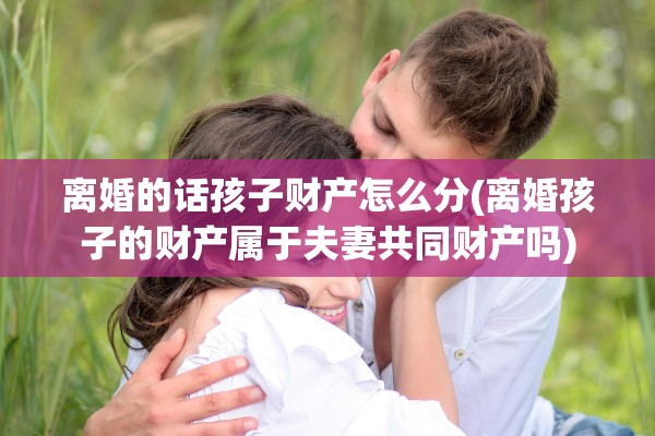 离婚的话孩子财产怎么分(离婚孩子的财产属于夫妻共同财产吗)