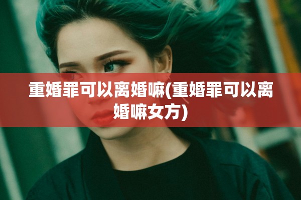 重婚罪可以离婚嘛(重婚罪可以离婚嘛女方)