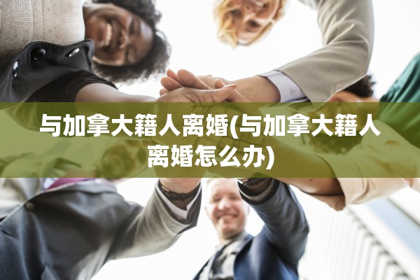 与加拿大籍人离婚(与加拿大籍人离婚怎么办)