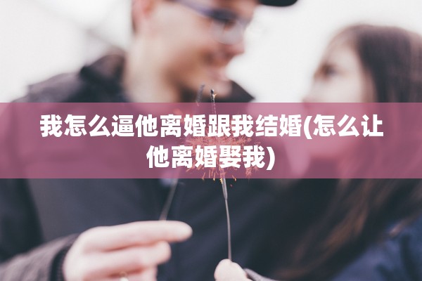 我怎么逼他离婚跟我结婚(怎么让他离婚娶我)