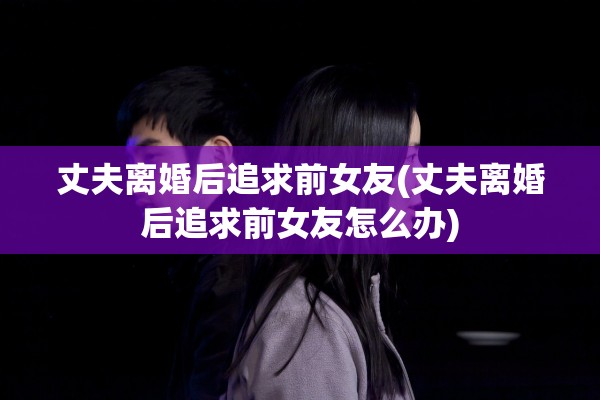 丈夫离婚后追求前女友(丈夫离婚后追求前女友怎么办)