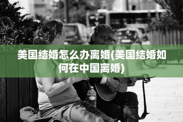 美国结婚怎么办离婚(美国结婚如何在中国离婚)