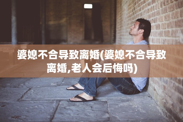 婆媳不合导致离婚(婆媳不合导致离婚,老人会后悔吗)