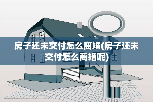房子还未交付怎么离婚(房子还未交付怎么离婚呢)