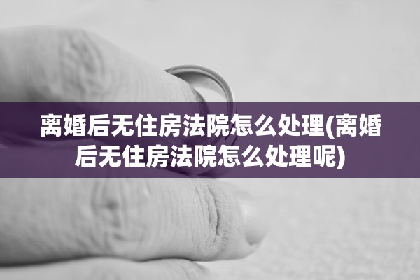 离婚后无住房法院怎么处理(离婚后无住房法院怎么处理呢)