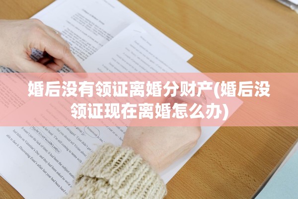 婚后没有领证离婚分财产(婚后没领证现在离婚怎么办)