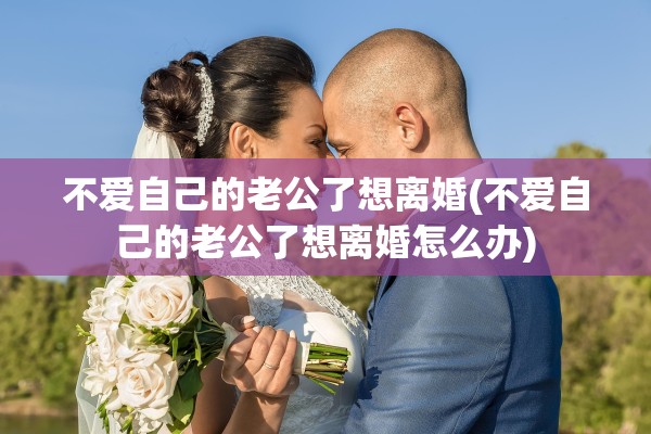不爱自己的老公了想离婚(不爱自己的老公了想离婚怎么办)