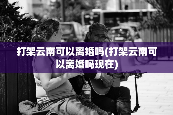 打架云南可以离婚吗(打架云南可以离婚吗现在)