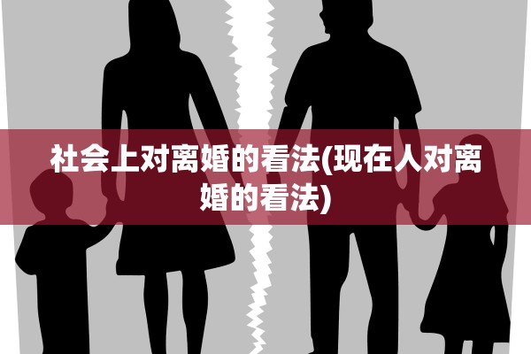社会上对离婚的看法(现在人对离婚的看法)