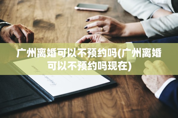 广州离婚可以不预约吗(广州离婚可以不预约吗现在)