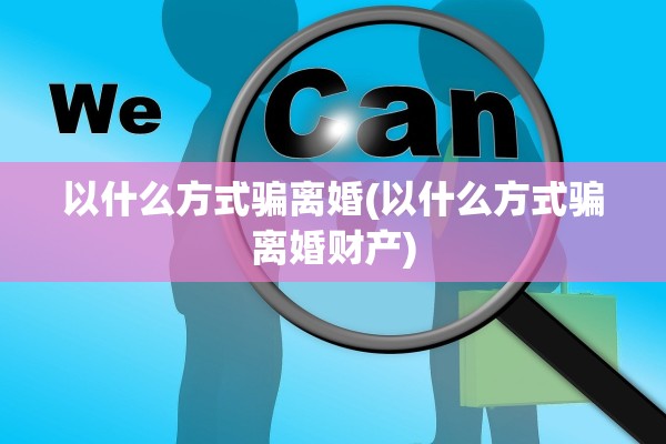 以什么方式骗离婚(以什么方式骗离婚财产)