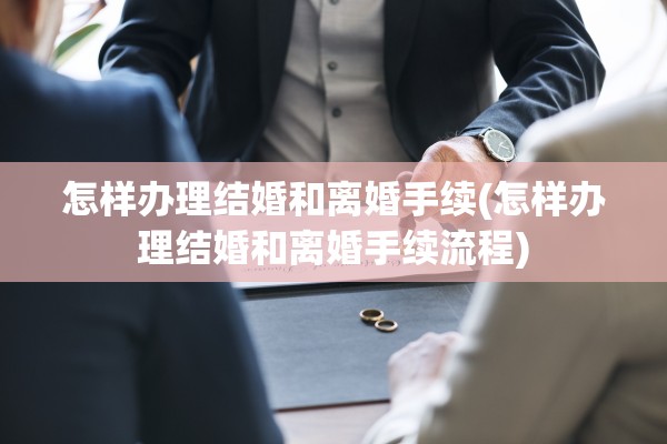怎样办理结婚和离婚手续(怎样办理结婚和离婚手续流程)