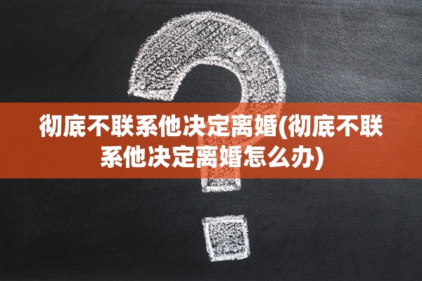 彻底不联系他决定离婚(彻底不联系他决定离婚怎么办)