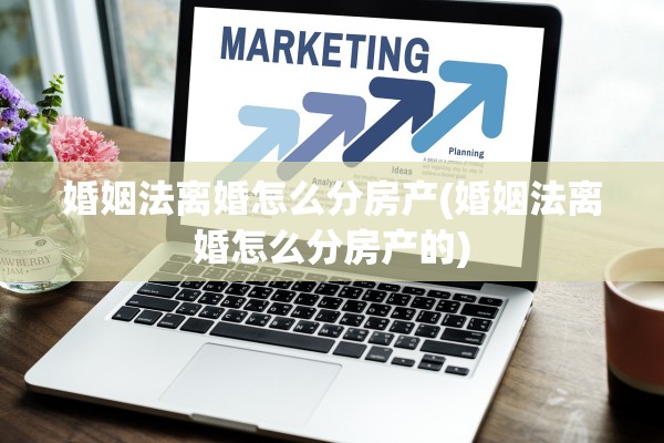 婚姻法离婚怎么分房产(婚姻法离婚怎么分房产的)