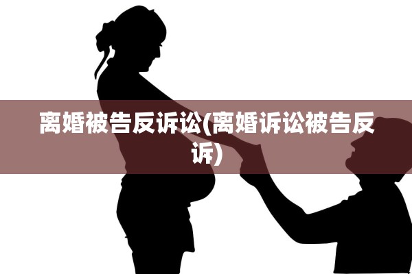 离婚被告反诉讼(离婚诉讼被告反诉)
