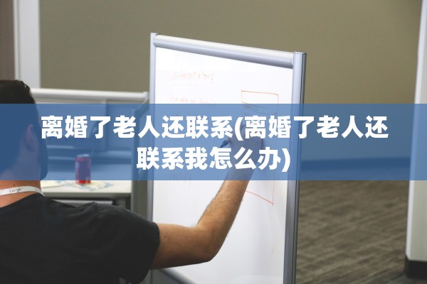 离婚了老人还联系(离婚了老人还联系我怎么办)