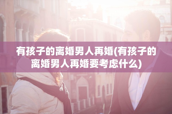 有孩子的离婚男人再婚(有孩子的离婚男人再婚要考虑什么)