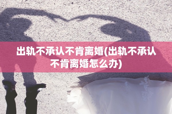 出轨不承认不肯离婚(出轨不承认不肯离婚怎么办)