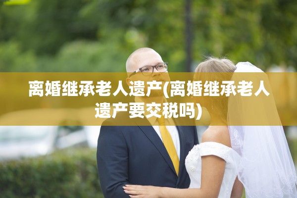 离婚继承老人遗产(离婚继承老人遗产要交税吗)