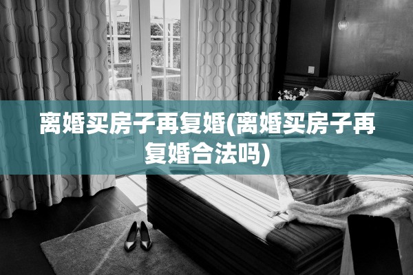 离婚买房子再复婚(离婚买房子再复婚合法吗)