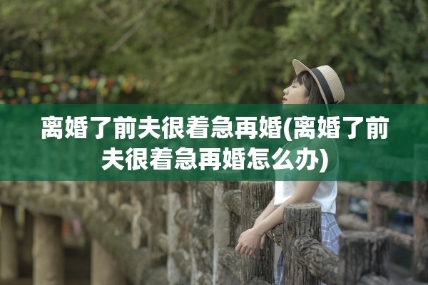 离婚了前夫很着急再婚(离婚了前夫很着急再婚怎么办)