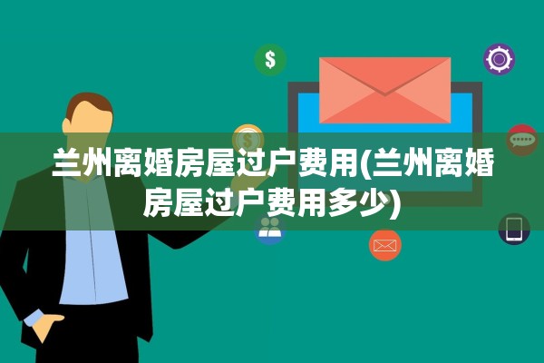 兰州离婚房屋过户费用(兰州离婚房屋过户费用多少)